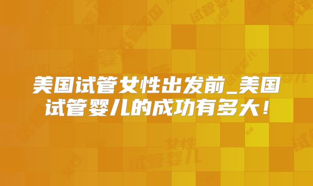 美国试管女性出发前_美国试管婴儿的成功有多大！