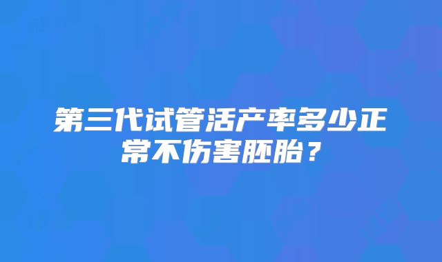 第三代试管活产率多少正常不伤害胚胎?