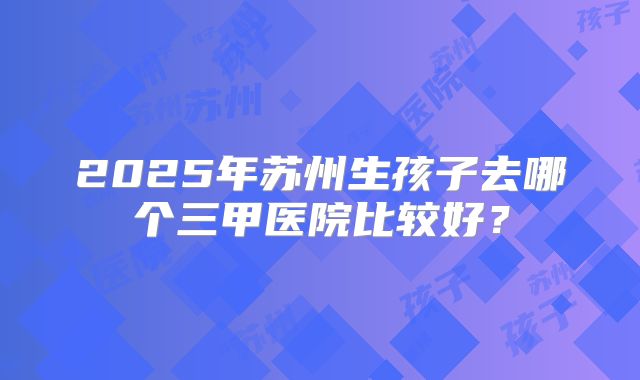 2025年苏州生孩子去哪个三甲医院比较好？