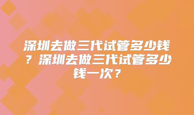 深圳去做三代试管多少钱?深圳去做三代试管多少钱一次?