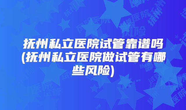 抚州私立医院试管靠谱吗(抚州私立医院做试管有哪些风险)
