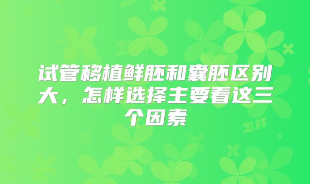 试管移植鲜胚和囊胚区别大，怎样选择主要看这三个因素