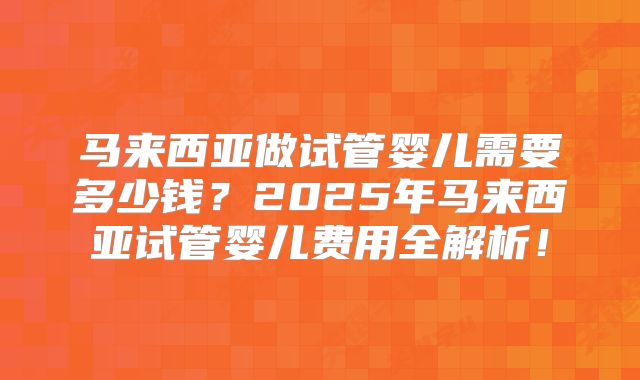马来西亚做试管婴儿需要多少钱?2025年马来西亚试管婴儿费用全解析!