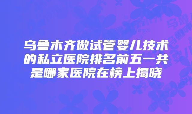 乌鲁木齐做试管婴儿技术的私立医院排名前五一共是哪家医院在榜上揭晓