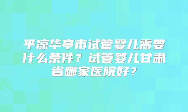 平凉华亭市试管婴儿需要什么条件？试管婴儿甘肃省哪家医院好？