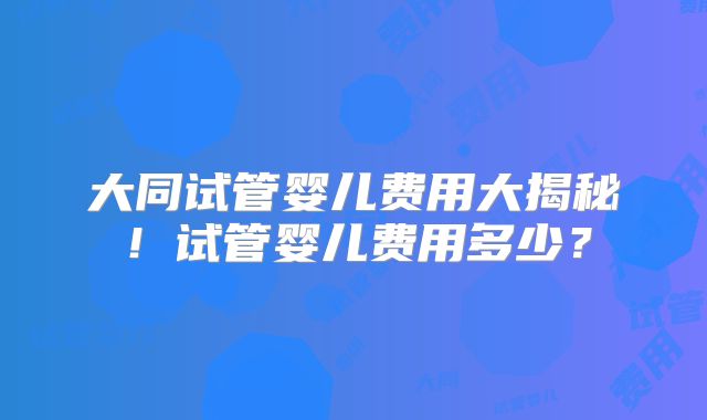 大同试管婴儿费用大揭秘!试管婴儿费用多少?