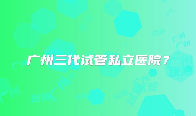 广州三代试管私立医院？