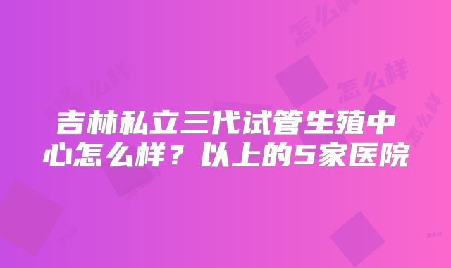 吉林私立三代试管生殖中心怎么样？以上的5家医院