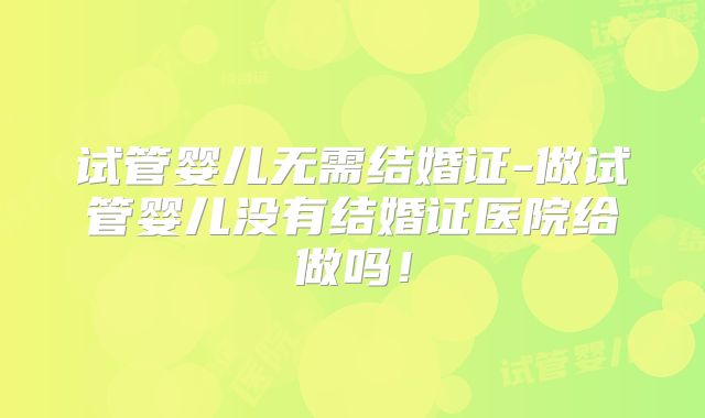 试管婴儿无需结婚证-做试管婴儿没有结婚证医院给做吗！