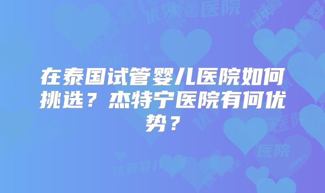 在泰国试管婴儿医院如何挑选？杰特宁医院有何优势？
