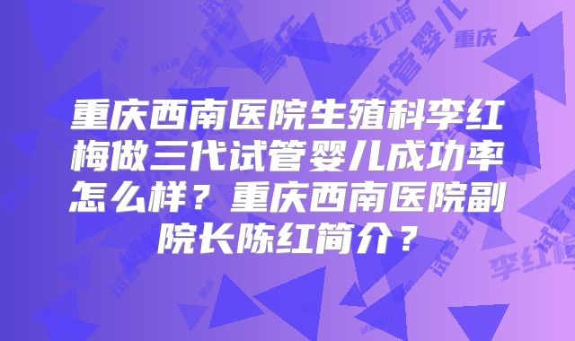 重庆西南医院生殖科李红梅做三代试管婴儿成功率怎么样?重庆西南医院副院长陈红简介?