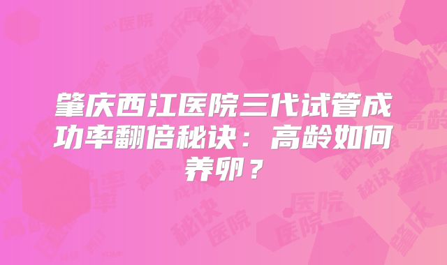 肇庆西江医院三代试管成功率翻倍秘诀：高龄如何养卵？