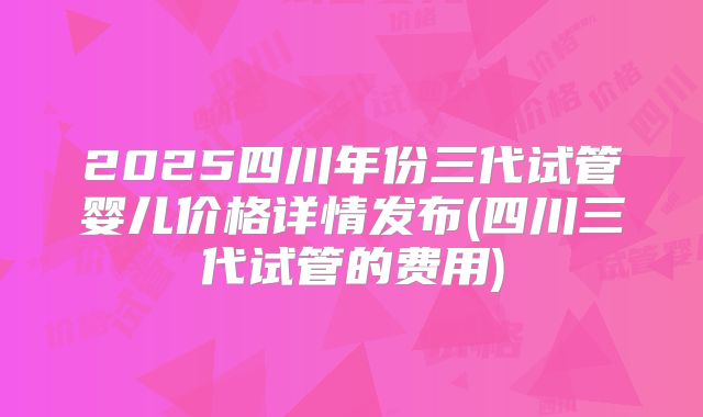2025四川年份三代试管婴儿价格详情发布(四川三代试管的费用)