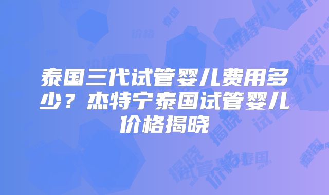 泰国三代试管婴儿费用多少？杰特宁泰国试管婴儿价格揭晓