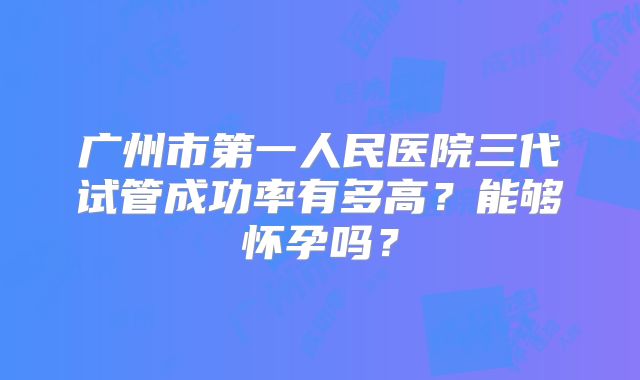 广州市第一人民医院三代试管成功率有多高?能够怀孕吗?