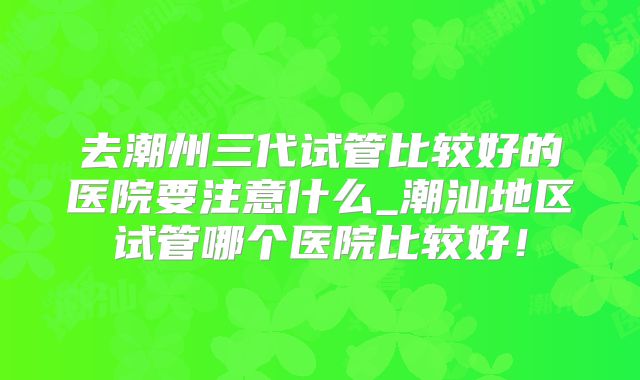 去潮州三代试管比较好的医院要注意什么_潮汕地区试管哪个医院比较好！