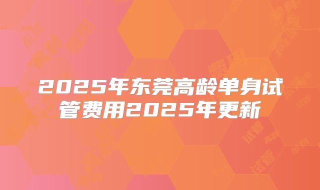 2025年东莞高龄单身试管费用2025年更新