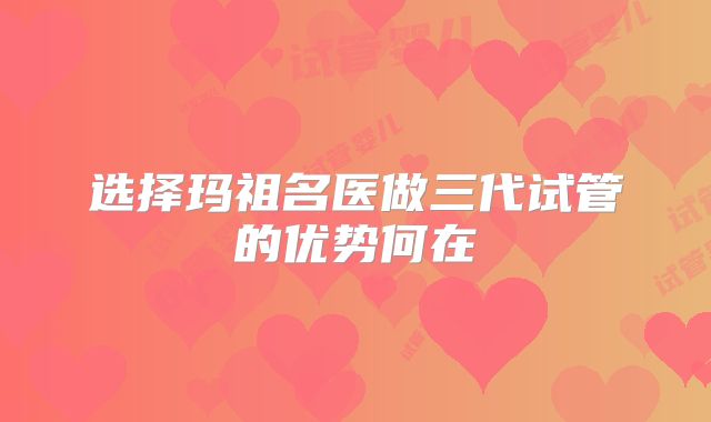 选择玛祖名医做三代试管的优势何在