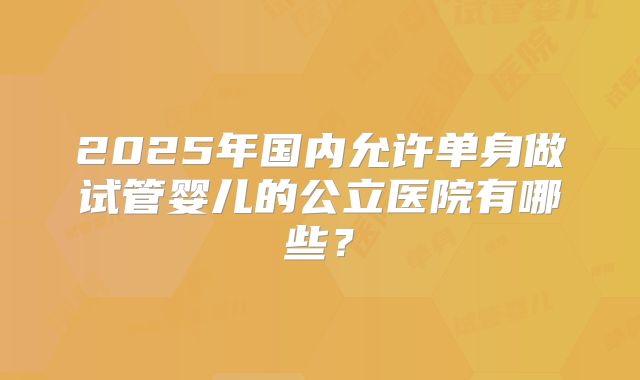 2025年国内允许单身做试管婴儿的公立医院有哪些？