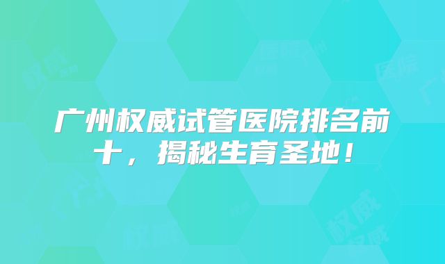 广州权威试管医院排名前十,揭秘生育圣地!