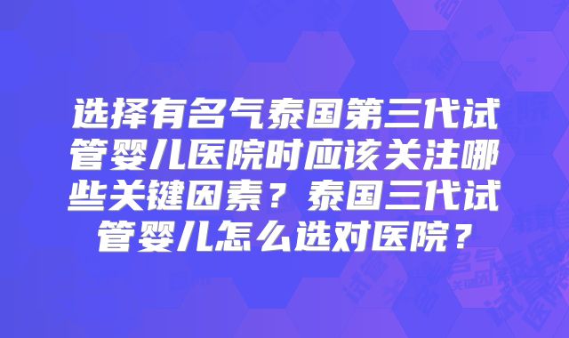 选择有名气泰国第三代试管婴儿医院时应该关注哪些关键因素？泰国三代试管婴儿怎么选对医院？