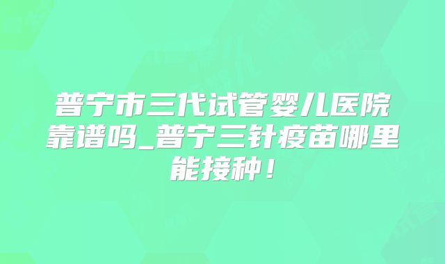 普宁市三代试管婴儿医院靠谱吗_普宁三针疫苗哪里能接种！