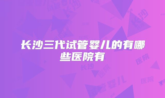 长沙三代试管婴儿的有哪些医院有