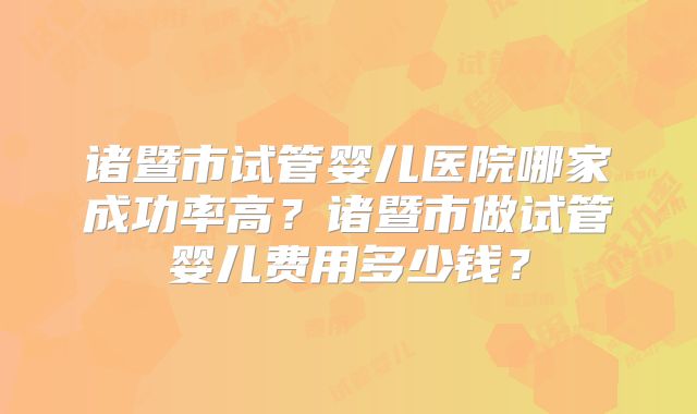 诸暨市试管婴儿医院哪家成功率高？诸暨市做试管婴儿费用多少钱？