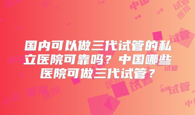 国内可以做三代试管的私立医院可靠吗？中国哪些医院可做三代试管？