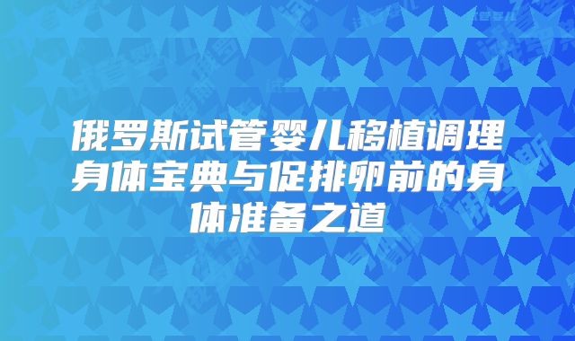 俄罗斯试管婴儿移植调理身体宝典与促排卵前的身体准备之道