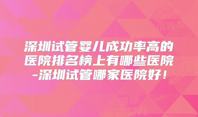 深圳试管婴儿成功率高的医院排名榜上有哪些医院-深圳试管哪家医院好！