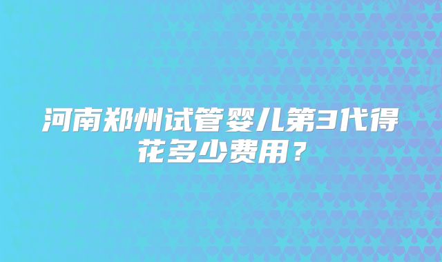 河南郑州试管婴儿第3代得花多少费用？