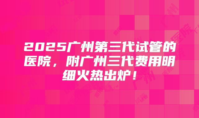 2025广州第三代试管的医院，附广州三代费用明细火热出炉！