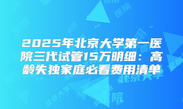 2025年北京大学第一医院三代试管15万明细：高龄失独家庭必看费用清单
