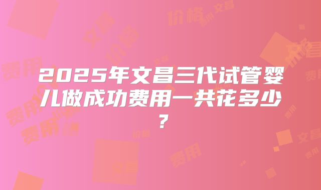 2025年文昌三代试管婴儿做成功费用一共花多少?