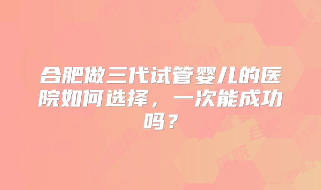 合肥做三代试管婴儿的医院如何选择,一次能成功吗?