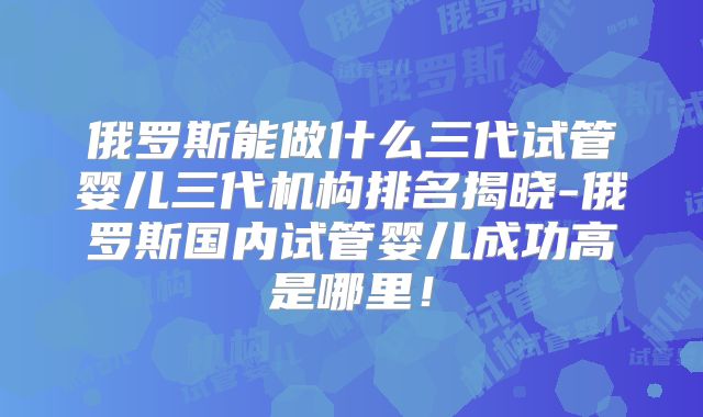 俄罗斯能做什么三代试管婴儿三代机构排名揭晓-俄罗斯国内试管婴儿成功高是哪里!
