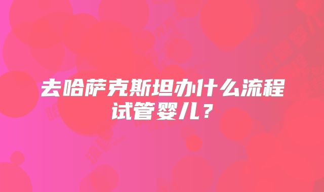 去哈萨克斯坦办什么流程试管婴儿?