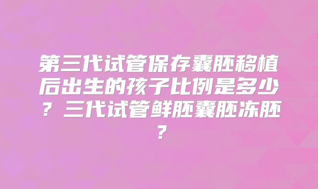 第三代试管保存囊胚移植后出生的孩子比例是多少?三代试管鲜胚囊胚冻胚?