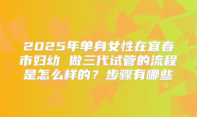 2025年单身女性在宜春市妇幼 做三代试管的流程是怎么样的？步骤有哪些