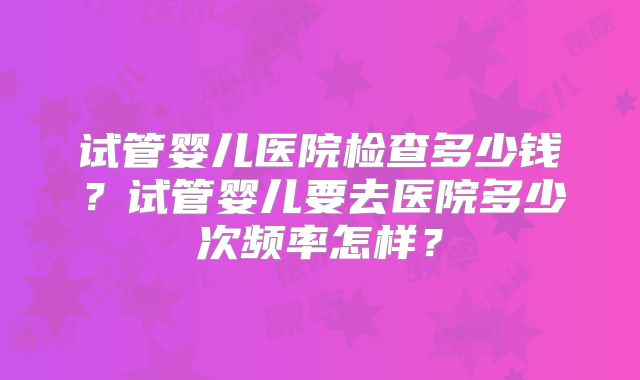 试管婴儿医院检查多少钱?试管婴儿要去医院多少次频率怎样?