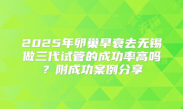 2025年卵巢早衰去无锡做三代试管的成功率高吗？附成功案例分享