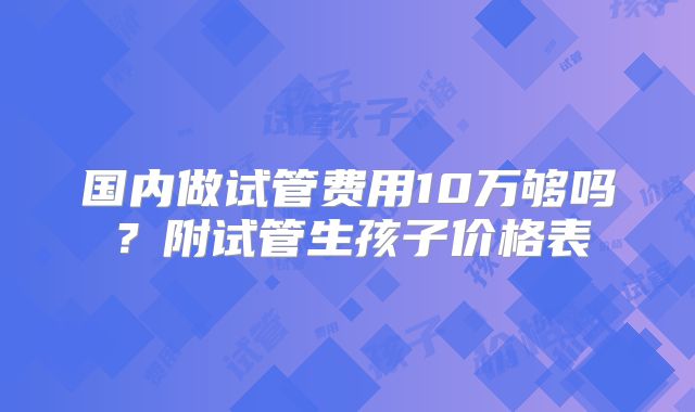 国内做试管费用10万够吗？附试管生孩子价格表