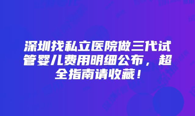 深圳找私立医院做三代试管婴儿费用明细公布，超全指南请收藏！