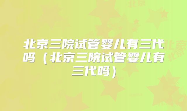 北京三院试管婴儿有三代吗（北京三院试管婴儿有三代吗）