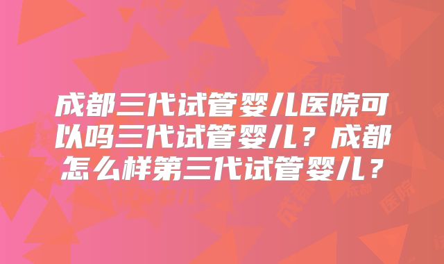 成都三代试管婴儿医院可以吗三代试管婴儿?成都怎么样第三代试管婴儿?