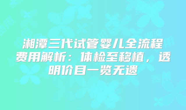 湘潭三代试管婴儿全流程费用解析：体检至移植，透明价目一览无遗