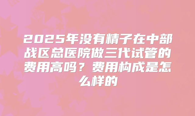 2025年没有精子在中部战区总医院做三代试管的费用高吗？费用构成是怎么样的
