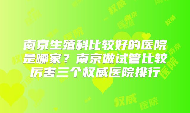 南京生殖科比较好的医院是哪家？南京做试管比较厉害三个权威医院排行