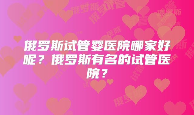 俄罗斯试管婴医院哪家好呢？俄罗斯有名的试管医院？